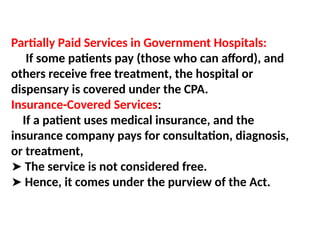 Partially Paid Services in Government Hospitals:
If some patients pay (those who can afford), and
others receive free treatment, the hospital or
dispensary is covered under the CPA.
Insurance-Covered Services:
If a patient uses medical insurance, and the
insurance company pays for consultation, diagnosis,
or treatment,
➤ The service is not considered free.
➤ Hence, it comes under the purview of the Act.
 