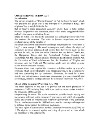 CONSUMER PROTECTION ACT
Introduction
The earlier principle of “Caveat Emptor” or “let the buyer beware” which
was prevalent has given way to the principle of “Consumer is King”. The
origins of this principle lie in the fact
that in today’s mass production economy where there is little contact
between the producer and consumer, often sellers make exaggerated claims
and advertisements, which they do not
intend to fulfill. This leaves the consumer in a difficult position with very
few avenues for redressal. The onset on intense competition also made
producers aware of the benefits of
customer satisfaction and hence by and large, the principle of “ consumer is
king” is now accepted. The need to recognize and enforce the rights of
consumers is being understood and several laws have been made for this
purpose. In India, we have the Indian Contract Act, the Sale of Goods Act,
the Dangerous Drugs Act, the Agricultural Produce (Grading and
Marketing) Act, the Indian Standards Institution (Certification Marks) Act,
the Prevention of Food Adulteration Act, the Standards of Weights and
Measures Act, the Trade and Merchandise Marks Act, etc which to some
extent protect consumer interests.
However, these laws required the consumer to initiate action by way of a
civil suit, which involved lengthy legal process proving, to be too expensive
and time consuming for lay consumers. Therefore, the need for a more
simpler and quicker access to redressal to consumer grievances was felt and
accordingly, it lead to the legislation of the Consumer Protection Act, 1986.

Object of the Consumer Protection Act, 1986
The main objective of the act is to provide for the better protection of
consumers. Unlike existing laws, which are punitive or preventive in nature,
the provisions of this Act are
compensatory in nature. The act is intended to provide simple, speedy and
inexpensive redressal to the consumers’ grievances, and reliefs of a specific
nature and award of compensation wherever appropriate to the consumer.
The act has been amended in 1993 both to extend its coverage and scope and
to enhance the powers of the redressal machinery.
The basic rights of consumers as per the Consumer Protection Act (CPA) are
1. The right to be protected against marketing of goods and services which
are hazardous to life and property
 