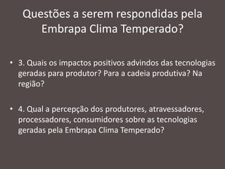 Questões a serem respondidas pela
Embrapa Clima Temperado?
• 3. Quais os impactos positivos advindos das tecnologias
geradas para produtor? Para a cadeia produtiva? Na
região?
• 4. Qual a percepção dos produtores, atravessadores,
processadores, consumidores sobre as tecnologias
geradas pela Embrapa Clima Temperado?

 
