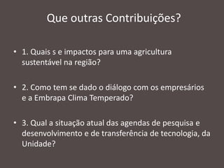 Que outras Contribuições?
• 1. Quais s e impactos para uma agricultura
sustentável na região?
• 2. Como tem se dado o diálogo com os empresários
e a Embrapa Clima Temperado?
• 3. Qual a situação atual das agendas de pesquisa e
desenvolvimento e de transferência de tecnologia, da
Unidade?

 