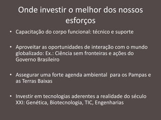 Onde investir o melhor dos nossos
esforços
• Capacitação do corpo funcional: técnico e suporte
• Aproveitar as oportunidades de interação com o mundo
globalizado: Ex.: Ciência sem fronteiras e ações do
Governo Brasileiro
• Assegurar uma forte agenda ambiental para os Pampas e
as Terras Baixas

• Investir em tecnologias aderentes a realidade do século
XXI: Genética, Biotecnologia, TIC, Engenharias

 