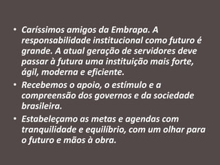 • Caríssimos amigos da Embrapa. A
responsabilidade institucional como futuro é
grande. A atual geração de servidores deve
passar à futura uma instituição mais forte,
ágil, moderna e eficiente.
• Recebemos o apoio, o estímulo e a
compreensão dos governos e da sociedade
brasileira.
• Estabeleçamo as metas e agendas com
tranquilidade e equilíbrio, com um olhar para
o futuro e mãos à obra.

 