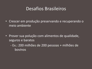 Desafios Brasileiros
• Crescer em produção preservando e recuperando o
meio ambiente
• Prover sua polução com alimentos de qualidade,
seguros e baratos
- Ex.: 200 milhões de 200 pessoas + milhões de
bovinos

 