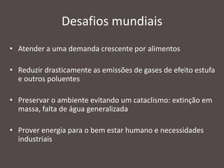 Desafios mundiais
• Atender a uma demanda crescente por alimentos
• Reduzir drasticamente as emissões de gases de efeito estufa
e outros poluentes
• Preservar o ambiente evitando um cataclismo: extinção em
massa, falta de água generalizada
• Prover energia para o bem estar humano e necessidades
industriais

 
