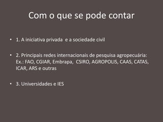 Com o que se pode contar
• 1. A iniciativa privada e a sociedade civil
• 2. Principais redes internacionais de pesquisa agropecuária:
Ex.: FAO, CGIAR, Embrapa, CSIRO, AGROPOLIS, CAAS, CATAS,
ICAR, ARS e outras
• 3. Universidades e IES

 