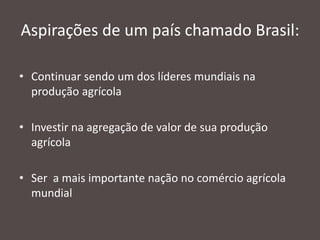 Aspirações de um país chamado Brasil:
• Continuar sendo um dos líderes mundiais na
produção agrícola
• Investir na agregação de valor de sua produção
agrícola
• Ser a mais importante nação no comércio agrícola
mundial

 