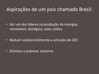 Aspirações de um país chamado Brasil:
• Ser um dos líderes na produção de energias
renováveis: biológica, solar, eólica
• Reduzir substancialmente a emissão de GEE
• Eliminar a pobreza extrema

 