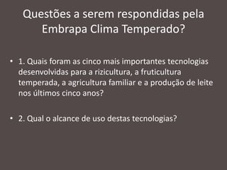 Questões a serem respondidas pela
Embrapa Clima Temperado?
• 1. Quais foram as cinco mais importantes tecnologias
desenvolvidas para a rizicultura, a fruticultura
temperada, a agricultura familiar e a produção de leite
nos últimos cinco anos?
• 2. Qual o alcance de uso destas tecnologias?

 