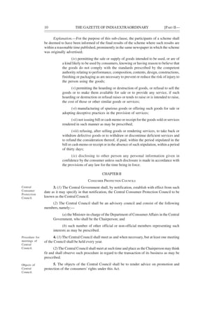 10 THE GAZETTE OF INDIAEXTRAORDINARY [PART II—
Explanation.—For the purpose of this sub-clause, the participants of a scheme shall
be deemed to have been informed of the final results of the scheme where such results are
within a reasonable time published, prominently in the same newspaper in which the scheme
was originally advertised;
(iv) permitting the sale or supply of goods intended to be used, or are of
a kind likely to be used by consumers, knowing or having reason to believe that
the goods do not comply with the standards prescribed by the competent
authority relating to performance, composition, contents, design, constructions,
finishing or packaging as are necessary to prevent or reduce the risk of injury to
the person using the goods;
(v) permitting the hoarding or destruction of goods, or refusal to sell the
goods or to make them available for sale or to provide any service, if such
hoarding or destruction or refusal raises or tends to raise or is intended to raise,
the cost of those or other similar goods or services;
(vi) manufacturing of spurious goods or offering such goods for sale or
adopting deceptive practices in the provision of services;
(vii) not issuing bill or cash memo or receipt for the goods sold or services
rendered in such manner as may be prescribed;
(viii) refusing, after selling goods or rendering services, to take back or
withdraw defective goods or to withdraw or discontinue deficient services and
to refund the consideration thereof, if paid, within the period stipulated in the
bill or cash memo or receipt or in the absence of such stipulation, within a period
of thirty days;
(ix) disclosing to other person any personal information given in
confidence by the consumer unless such disclosure is made in accordance with
the provisions of any law for the time being in force.
CHAPTERII
CONSUMER PROTECTION COUNCILS
3. (1) The Central Government shall, by notification, establish with effect from such
date as it may specify in that notification, the Central Consumer Protection Council to be
known as the Central Council.
(2) The Central Council shall be an advisory council and consist of the following
members, namely:—
(a) the Minister-in-charge of the Department of ConsumerAffairs in the Central
Government, who shall be the Chairperson; and
(b) such number of other official or non-official members representing such
interests as may be prescribed.
4. (1) The Central Council shall meet as and when necessary, but at least one meeting
of the Council shall be held every year.
(2) The Central Council shall meet at such time and place as the Chairperson may think
fit and shall observe such procedure in regard to the transaction of its business as may be
prescribed.
5. The objects of the Central Council shall be to render advice on promotion and
protection of the consumers' rights under this Act.
Central
Consumer
Protection
Council.
Procedure for
meetings of
Central
Council.
Objects of
Central
Council.
 