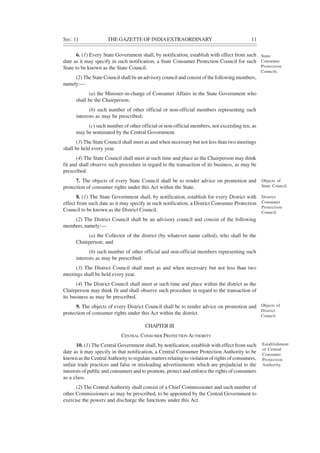 SEC. 1] THE GAZETTE OF INDIAEXTRAORDINARY 11
6. (1) Every State Government shall, by notification, establish with effect from such
date as it may specify in such notification, a State Consumer Protection Council for such
State to be known as the State Council.
(2) The State Council shall be an advisory council and consist of the following members,
namely:—
(a) the Minister-in-charge of Consumer Affairs in the State Government who
shall be the Chairperson;
(b) such number of other official or non-official members representing such
interests as may be prescribed;
(c) such number of other official or non-official members, not exceeding ten, as
may be nominated by the Central Government.
(3) The State Council shall meet as and when necessary but not less than two meetings
shall be held every year.
(4) The State Council shall meet at such time and place as the Chairperson may think
fit and shall observe such procedure in regard to the transaction of its business, as may be
prescribed.
7. The objects of every State Council shall be to render advice on promotion and
protection of consumer rights under this Act within the State.
8. (1) The State Government shall, by notification, establish for every District with
effect from such date as it may specify in such notification, a District Consumer Protection
Council to be known as the District Council.
(2) The District Council shall be an advisory council and consist of the following
members, namely:—
(a) the Collector of the district (by whatever name called), who shall be the
Chairperson; and
(b) such number of other official and non-official members representing such
interests as may be prescribed.
(3) The District Council shall meet as and when necessary but not less than two
meetings shall be held every year.
(4) The District Council shall meet at such time and place within the district as the
Chairperson may think fit and shall observe such procedure in regard to the transaction of
its business as may be prescribed.
9. The objects of every District Council shall be to render advice on promotion and
protection of consumer rights under this Act within the district.
CHAPTERIII
CENTRAL CONSUMER PROTECTION AUTHORITY
10. (1) The Central Government shall, by notification, establish with effect from such
date as it may specify in that notification, a Central Consumer Protection Authority to be
known as the CentralAuthority to regulate matters relating to violation of rights of consumers,
unfair trade practices and false or misleading advertisements which are prejudicial to the
interests of public and consumers and to promote, protect and enforce the rights of consumers
as a class.
(2) The Central Authority shall consist of a Chief Commissioner and such number of
other Commissioners as may be prescribed, to be appointed by the Central Government to
exercise the powers and discharge the functions under this Act.
State
Consumer
Protection
Councils.
Objects of
State Council.
District
Consumer
Protection
Council.
Objects of
District
Council.
Establishment
of Central
Consumer
Protection
Authority.
 