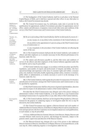 12 THE GAZETTE OF INDIAEXTRAORDINARY [PART II—
(3) The headquarters of the Central Authority shall be at such place in the National
Capital Region of Delhi, and it shall have regional and other offices in any other place in
India as the Central Government may decide.
11. The Central Government may, by notification, make rules to provide for the
qualifications for appointment, method of recruitment, procedure for appointment, term of
office, salaries and allowances, resignation, removal and other terms and conditions of the
service of the Chief Commissioner and Commissioners of the Central Authority.
12. No act or proceeding of the CentralAuthority shall be invalid merely by reason of—
(a) any vacancy in, or any defect in the constitution of, the CentralAuthority; or
(b) any defect in the appointment of a person acting as the Chief Commissioner
or as a Commissioner; or
(c) any irregularity in the procedure of the Central Authority not affecting the
merits of the case.
13. (1) The Central Government shall provide the Central Authority such number of
officers and other employees as it considers necessary for the efficient performance of its
functions under this Act.
(2) The salaries and allowances payable to, and the other terms and conditions of
service of, the officers and other employees of the Central Authority appointed under this
Act shall be such as may be prescribed.
(3) The Central Authority may engage, in accordance with the procedure specified by
regulations, such number of experts and professionals of integrity and ability, who have
special knowledge and experience in the areas of consumer rights and welfare, consumer
policy, law, medicine, food safety, health, engineering, product safety, commerce, economics,
public affairs or administration, as it deems necessary to assist it in the discharge of its
functions under this Act.
14. (1)The CentralAuthority shall regulate the procedure for transaction of its business
and allocation of its business amongst the Chief Commissioner and Commissioners as may
be specified by regulations.
(2) The Chief Commissioner shall have the powers of general superintendence, direction
and control in respect of all administrative matters of the Central Authority:
Provided that the Chief Commissioner may delegate such of his powers relating to
administrative matters of the Central Authority, as he may think fit, to any Commissioner
(including Commissioner of a regional office) or any other officer of the Central Authority.
15. (1) The Central Authority shall have an Investigation Wing headed by a Director-
General for the purpose of conducting inquiry or investigation under this Act as may be
directed by the Central Authority.
(2) The Central Government may appoint a Director-General and such number of
Additional Director-General, Director, Joint Director, Deputy Director andAssistant Director,
from amongst persons who have experience in investigation and possess such qualifications,
in such manner, as may be prescribed.
(3) Every Additional Director-General, Director, Joint Director, Deputy Director and
Assistant Director shall exercise his powers, and discharge his functions, subject to the
general control, supervision and direction of the Director-General.
(4) The Director-General may delegate all or any of his powers to the Additional
Director-General or Director, Joint Director or Deputy Director orAssistant Director, as the
case may be, while conducting inquiries or investigations under this Act.
Qualifications,
method of
recruitment,
etc., of Chief
Commissioner
and
Commissioners.
Vacancy, etc.,
not to
invalidate
proceedings
of Central
Authority.
Appointment
of officers,
experts,
professionals
and other
employees of
Central
Authority.
Procedure of
Central
Authority.
Investigation
Wing.
 