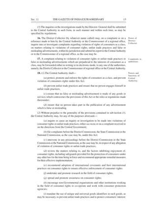 SEC. 1] THE GAZETTE OF INDIAEXTRAORDINARY 13
(5) The inquiries or the investigations made by the Director- General shall be submitted
to the Central Authority in such form, in such manner and within such time, as may be
specified by regulations.
16. The District Collector (by whatever name called) may, on a complaint or on a
reference made to him by the Central Authority or the Commissioner of a regional office,
inquire into or investigate complaints regarding violation of rights of consumers as a class,
on matters relating to violations of consumer rights, unfair trade practices and false or
misleading advertisements, within his jurisdiction and submit his report to the CentralAuthority
or to the Commissioner of a regional office, as the case may be.
17. A complaint relating to violation of consumer rights or unfair trade practices or
false or misleading advertisements which are prejudicial to the interests of consumers as a
class, may be forwarded either in writing or in electronic mode, to any one of the authorities,
namely, the District Collector or the Commissioner of regional office or the CentralAuthority.
18. (1) The Central Authority shall—
(a) protect, promote and enforce the rights of consumers as a class, and prevent
violation of consumers rights under this Act;
(b) prevent unfair trade practices and ensure that no person engages himself in
unfair trade practices;
(c) ensure that no false or misleading advertisement is made of any goods or
services which contravenes the provisions of this Act or the rules or regulations made
thereunder;
(d) ensure that no person takes part in the publication of any advertisement
which is false or misleading.
(2) Without prejudice to the generality of the provisions contained in sub-section (1),
the Central Authority may, for any of the purposes aforesaid,—
(a) inquire or cause an inquiry or investigation to be made into violations of
consumer rights or unfair trade practices, either suo motu or on a complaint received or
on the directions from the Central Government;
(b) file complaints before the District Commission, the State Commission or the
National Commission, as the case may be, under this Act;
(c) intervene in any proceedings before the District Commission or the State
Commission or the National Commission, as the case may be, in respect of any allegation
of violation of consumer rights or unfair trade practices;
(d) review the matters relating to, and the factors inhibiting enjoyment of,
consumer rights, including safeguards provided for the protection of consumers under
any other law for the time being in force and recommend appropriate remedial measures
for their effective implementation;
(e) recommend adoption of international covenants and best international
practices on consumer rights to ensure effective enforcement of consumer rights;
(f) undertake and promote research in the field of consumer rights;
(g) spread and promote awareness on consumer rights;
(h) encourage non-Governmental organisations and other institutions working
in the field of consumer rights to co-operate and work with consumer protection
agencies;
(i) mandate the use of unique and universal goods identifiers in such goods, as
may be necessary, to prevent unfair trade practices and to protect consumers' interest;
Power of
District
Collector.
Complaints to
authorities.
Powers and
functions of
Central
Authority.
 