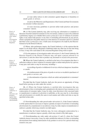 14 THE GAZETTE OF INDIAEXTRAORDINARY [PART II—
(j) issue safety notices to alert consumers against dangerous or hazardous or
unsafe goods or services;
(k) advise the Ministries and Departments of the Central and State Governments
on consumer welfare measures;
(l) issue necessary guidelines to prevent unfair trade practices and protect
consumers' interest.
19. (1) The Central Authority may, after receiving any information or complaint or
directions from the Central Government or of its own motion, conduct or cause to be conducted
a preliminary inquiry as to whether there exists a prima facie case of violation of consumer
rights or any unfair trade practice or any false or misleading advertisement, by any person,
which is prejudicial to the public interest or to the interests of consumers and if it is satisfied
that there exists a prima facie case, it shall cause investigation to be made by the Director-
General or by the District Collector.
(2) Where, after preliminary inquiry, the Central Authority is of the opinion that the
matter is to be dealt with by a Regulator established under any other law for the time being
in force, it may refer such matter to the concerned Regulator along with its report.
(3) For the purposes of investigation under sub-section (1), the Central Authority, the
Director General or the District Collector may call upon a person referred to in
sub-section (1) and also direct him to produce any document or record in his possession.
20. Where the Central Authority is satisfied on the basis of investigation that there is
sufficient evidence to show violation of consumer rights or unfair trade practice by a person,
it may pass such order as may be necessary, including—
(a) recalling of goods or withdrawal of services which are dangerous, hazardous
or unsafe;
(b) reimbursement of the prices of goods or services so recalled to purchasers of
such goods or services; and
(c) discontinuation of practices which are unfair and prejudicial to consumers'
interest:
Provided that the Central Authority shall give the person an opportunity of being
heard before passing an order under this section.
21. (1) Where the Central Authority is satisfied after investigation that any
advertisement is false or misleading and is prejudicial to the interest of any consumer or is in
contravention of consumer rights, it may, by order, issue directions to the concerned trader
or manufacturer or endorser or advertiser or publisher, as the case may be, to discontinue
such advertisement or to modify the same in such manner and within such time as may be
specified in that order.
(2) Notwithstanding the order passed under sub-section (1), if the Central Authority
is of the opinion that it is necessary to impose a penalty in respect of such false or misleading
advertisement, by a manufacturer or an endorser, it may, by order, impose on manufacturer or
endorser a penalty which may extend to ten lakh rupees:
Provided that the Central Authority may, for every subsequent contravention by a
manufacturer or endorser, impose a penalty, which may extend to fifty lakh rupees.
(3) Notwithstanding any order under sub-sections (1) and (2), where the Central
Authority deems it necessary, it may, by order, prohibit the endorser of a false or misleading
advertisement from making endorsement of any product or service for a period which may
extend to one year:
Power of
Central
Authority to
refer matter
for
investigation
or to other
Regulator.
Power of
Central
Authority to
recall goods,
etc.
Power of
Central
Authority to
issue
directions and
penalties
against false
or misleading
advertisements.
 