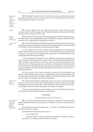 16 THE GAZETTE OF INDIAEXTRAORDINARY [PART II—
23. The Central Government may, if it considers necessary, by notification, designate
any statutory authority or body to exercise the powers and perform the functions of the
Central Authority referred to in section 10.
24. A person aggrieved by any order passed by the Central Authority under
sections 20 and 21 may file an appeal to the National Commission within a period of thirty
days from the date of receipt of such order.
25. The Central Government may, after due appropriation made by Parliament by law in
this behalf, make to the CentralAuthority grants of such sums of money as that Government
may think fit for being utilised for the purposes of this Act.
26. (1) The CentralAuthority shall maintain proper accounts and other relevant records
and prepare an annual statement of accounts in such form and manner as may be prescribed
in consultation with the Comptroller and Auditor-General of India.
(2) The accounts of the Central Authority shall be audited by the Comptroller and
Auditor-General of India at such intervals as may be specified by him and any expenditure
incurred in connection with such audit shall be payable by the Central Authority to the
Comptroller andAuditor-General of India.
(3) The Comptroller and Auditor-General of India or any other person appointed by
him in connection with the audit of the accounts of the CentralAuthority shall have the same
rights, privileges and authority in connection with such audit as the Comptroller and
Auditor-General of India generally has, in connection with the audit of the Government
accounts and, in particular, shall have the right to demand the production of books, accounts,
connected vouchers and other documents and papers and to inspect any of the offices of
the Central Authority.
(4) The accounts of the Central Authority as certified by the Comptroller and
Auditor-General of India or any other person appointed by him in this behalf together with
the audit report thereon shall be forwarded annually to the Central Government which shall
cause the same to be laid before each House of Parliament.
27. (1) The Central Authority shall prepare once in every year, in such form, manner
and at such time as may be prescribed, an annual report giving full account of its activities
during the previous year and such other reports and returns, as may be directed, and copies
of such report and returns shall be forwarded to the Central Government.
(2) Acopy of the annual report received under sub-section (1) shall be laid, as soon as
may be after it is received, before each House of Parliament.
CHAPTERIV
CONSUMER DISPUTES REDRESSAL COMMISSION
28. (1) The State Government shall, by notification, establish a District Consumer
Disputes Redressal Commission, to be known as the District Commission, in each district of
the State:
Provided that the State Government may, if it deems fit, establish more than one
District Commission in a district.
(2) Each District Commission shall consist of—
(a) a President; and
(b) not less than two and not more than such number of members as may be
prescribed, in consultation with the Central Government.
Designation
of any
statutory
authority or
body to
function as
Central
Authority.
Appeal.
Grants by
Central
Government.
Accounts and
audit.
Furnishing of
annual
reports, etc.
Establishment
of District
Consumer
Disputes
Redressal
Commission.
 