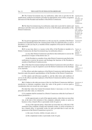 SEC. 1] THE GAZETTE OF INDIAEXTRAORDINARY 17
29. The Central Government may, by notification, make rules to provide for the
qualifications, method of recruitment, procedure for appointment, term of office, resignation
and removal of the President and members of the District Commission.
30. The State Government may, by notification, make rules to provide for salaries and
allowances and other terms and conditions of service of the President, and members of the
District Commission.
31. Any person appointed as President or, as the case may be, a member of the District
Commission immediately before the commencement of thisAct shall hold office as such as
President or, as the case may be, as member till the completion of his term for which he has
been appointed.
32. If, at any time, there is a vacancy in the office of the President or member of a
District Commission, the State Government may, by notification, direct—
(a) any other District Commission specified in that notification to exercise the
jurisdiction in respect of that district also; or
(b) the President or a member of any other District Commission specified in that
notification to exercise the powers and discharge the functions of the President or
member of that District Commission also.
33. (1) The State Government shall provide the District Commission with such officers
and other employees as may be required to assist the District Commission in the discharge
of its functions.
(2) The officers and other employees of the District Commission shall discharge their
functions under the general superintendence of the President of the District Commission.
(3) The salaries and allowances payable to, and the other terms and conditions of
service of, the officers and other employees of the District Commission shall be such as may
be prescribed.
34. (1) Subject to the other provisions of this Act, the District Commission shall have
jurisdiction to entertain complaints where the value of the goods or services paid as
consideration does not exceed one crore rupees:
Provided that where the Central Government deems it necessary so to do, it may
prescribe such other value, as it deems fit.
(2) A complaint shall be instituted in a District Commission within the local limits of
whose jurisdiction,—
(a) the opposite party or each of the opposite parties, where there are more than
one, at the time of the institution of the complaint, ordinarily resides or carries on
business or has a branch office or personally works for gain; or
(b) any of the opposite parties, where there are more than one, at the time of the
institution of the complaint, actually and voluntarily resides, or carries on business or
has a branch office, or personally works for gain, provided that in such case the
permission of the District Commission is given; or
(c) the cause of action, wholly or in part, arises; or
(d) the complainant resides or personally works for gain.
Qualifications,
etc., of
President and
members of
District
Commission.
Salaries,
allowances and
other terms
and conditions
of service of
President and
members of
District
Commission.
Transitional
provision.
Vacancy in
office of
member of
District
Commission.
Officers and
other
employees of
District
Commission.
Jurisdiction of
District
Commission.
 