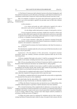18 THE GAZETTE OF INDIAEXTRAORDINARY [PART II—
(3) The District Commission shall ordinarily function in the district headquarters and
may perform its functions at such other place in the district, as the State Government may, in
consultation with the State Commission, notify in the Official Gazette from time to time.
35. (1) A complaint, in relation to any goods sold or delivered or agreed to be sold or
delivered or any service provided or agreed to be provided, may be filed with a District
Commission by—
(a) the consumer,—
(i) to whom such goods are sold or delivered or agreed to be sold or
delivered or such service is provided or agreed to be provided; or
(ii) who alleges unfair trade practice in respect of such goods or service;
(b) any recognised consumer association, whether the consumer to whom such
goods are sold or delivered or agreed to be sold or delivered or such service is provided
or agreed to be provided, or who alleges unfair trade practice in respect of such goods
or service, is a member of such association or not;
(c) one or more consumers, where there are numerous consumers having the
same interest, with the permission of the District Commission, on behalf of, or for the
benefit of, all consumers so interested; or
(d) the Central Government, the Central Authority or the State Government, as
the case may be:
Provided that the complaint under this sub-section may be filed electronically in such
manner as may be prescribed.
Explanation.—For the purposes of this sub-section, "recognised consumer
association" means any voluntary consumer association registered under any law for the
time being in force.
(2) Every complaint filed under sub-section (1) shall be accompanied with such fee
and payable in such manner, including electronic form, as may be prescribed.
36. (1) Every proceeding before the District Commission shall be conducted by the
President of that Commission and atleast one member thereof, sitting together:
Provided that where a member, for any reason, is unable to conduct a proceeding till it
is completed, the President and the other member shall continue the proceeding from the
stage at which it was last heard by the previous member.
(2) On receipt of a complaint made under section 35, the District Commission may, by
order, admit the complaint for being proceeded with or reject the same:
Provided that a complaint shall not be rejected under this section unless an opportunity
of being heard has been given to the complainant:
Provided further that the admissibility of the complaint shall ordinarily be decided
within twenty-one days from the date on which the complaint was filed.
(3) Where the District Commission does not decide the issue of admissibility of the
complaint within the period so specified, it shall be deemed to have been admitted.
37. (1) At the first hearing of the complaint after its admission, or at any later stage, if
it appears to the District Commission that there exists elements of a settlement which may be
acceptable to the parties, except in such cases as may be prescribed, it may direct the parties
to give in writing, within five days, consent to have their dispute settled by mediation in
accordance with the provisions of Chapter V.
(2) Where the parties agree for settlement by mediation and give their consent in
writing, the District Commission shall, within five days of receipt of such consent, refer the
Manner in
which
complaint
shall be made.
Proceedings
before
District
Commission.
Reference to
mediation.
 