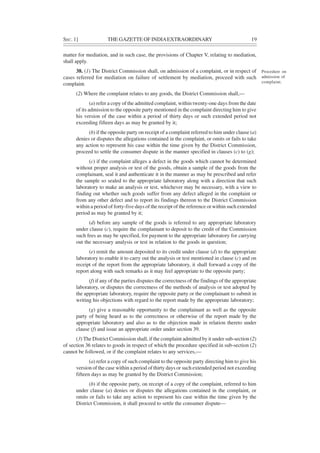 SEC. 1] THE GAZETTE OF INDIAEXTRAORDINARY 19
matter for mediation, and in such case, the provisions of Chapter V, relating to mediation,
shall apply.
38. (1) The District Commission shall, on admission of a complaint, or in respect of
cases referred for mediation on failure of settlement by mediation, proceed with such
complaint.
(2) Where the complaint relates to any goods, the District Commission shall,—
(a) refer a copy of the admitted complaint, within twenty-one days from the date
of its admission to the opposite party mentioned in the complaint directing him to give
his version of the case within a period of thirty days or such extended period not
exceeding fifteen days as may be granted by it;
(b) if the opposite party on receipt of a complaint referred to him under clause (a)
denies or disputes the allegations contained in the complaint, or omits or fails to take
any action to represent his case within the time given by the District Commission,
proceed to settle the consumer dispute in the manner specified in clauses (c) to (g);
(c) if the complaint alleges a defect in the goods which cannot be determined
without proper analysis or test of the goods, obtain a sample of the goods from the
complainant, seal it and authenticate it in the manner as may be prescribed and refer
the sample so sealed to the appropriate laboratory along with a direction that such
laboratory to make an analysis or test, whichever may be necessary, with a view to
finding out whether such goods suffer from any defect alleged in the complaint or
from any other defect and to report its findings thereon to the District Commission
within a period of forty-five days of the receipt of the reference or within such extended
period as may be granted by it;
(d) before any sample of the goods is referred to any appropriate laboratory
under clause (c), require the complainant to deposit to the credit of the Commission
such fees as may be specified, for payment to the appropriate laboratory for carrying
out the necessary analysis or test in relation to the goods in question;
(e) remit the amount deposited to its credit under clause (d) to the appropriate
laboratory to enable it to carry out the analysis or test mentioned in clause (c) and on
receipt of the report from the appropriate laboratory, it shall forward a copy of the
report along with such remarks as it may feel appropriate to the opposite party;
(f) if any of the parties disputes the correctness of the findings of the appropriate
laboratory, or disputes the correctness of the methods of analysis or test adopted by
the appropriate laboratory, require the opposite party or the complainant to submit in
writing his objections with regard to the report made by the appropriate laboratory;
(g) give a reasonable opportunity to the complainant as well as the opposite
party of being heard as to the correctness or otherwise of the report made by the
appropriate laboratory and also as to the objection made in relation thereto under
clause (f) and issue an appropriate order under section 39.
(3) The District Commission shall, if the complaint admitted by it under sub-section (2)
of section 36 relates to goods in respect of which the procedure specified in sub-section (2)
cannot be followed, or if the complaint relates to any services,—
(a) refer a copy of such complaint to the opposite party directing him to give his
version of the case within a period of thirty days or such extended period not exceeding
fifteen days as may be granted by the District Commission;
(b) if the opposite party, on receipt of a copy of the complaint, referred to him
under clause (a) denies or disputes the allegations contained in the complaint, or
omits or fails to take any action to represent his case within the time given by the
District Commission, it shall proceed to settle the consumer dispute—
Procedure on
admission of
complaint.
 