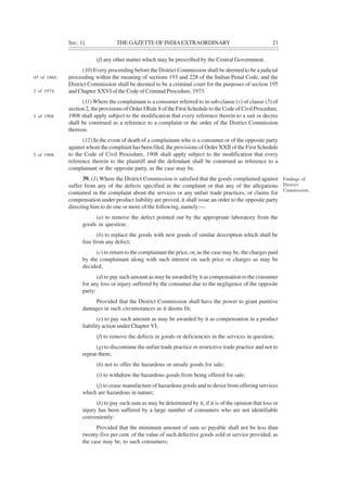 SEC. 1] THE GAZETTE OF INDIAEXTRAORDINARY 21
(f) any other matter which may be prescribed by the Central Government.
(10) Every proceeding before the District Commission shall be deemed to be a judicial
proceeding within the meaning of sections 193 and 228 of the Indian Penal Code, and the
District Commission shall be deemed to be a criminal court for the purposes of section 195
and Chapter XXVI of the Code of Criminal Procedure, 1973.
(11) Where the complainant is a consumer referred to in sub-clause (v) of clause (5) of
section 2, the provisions of Order I Rule 8 of the First Schedule to the Code of Civil Procedure,
1908 shall apply subject to the modification that every reference therein to a suit or decree
shall be construed as a reference to a complaint or the order of the District Commission
thereon.
(12) In the event of death of a complainant who is a consumer or of the opposite party
against whom the complaint has been filed, the provisions of Order XXII of the First Schedule
to the Code of Civil Procedure, 1908 shall apply subject to the modification that every
reference therein to the plaintiff and the defendant shall be construed as reference to a
complainant or the opposite party, as the case may be.
39. (1) Where the District Commission is satisfied that the goods complained against
suffer from any of the defects specified in the complaint or that any of the allegations
contained in the complaint about the services or any unfair trade practices, or claims for
compensation under product liability are proved, it shall issue an order to the opposite party
directing him to do one or more of the following, namely:—
(a) to remove the defect pointed out by the appropriate laboratory from the
goods in question;
(b) to replace the goods with new goods of similar description which shall be
free from any defect;
(c) to return to the complainant the price, or, as the case may be, the charges paid
by the complainant along with such interest on such price or charges as may be
decided;
(d) to pay such amount as may be awarded by it as compensation to the consumer
for any loss or injury suffered by the consumer due to the negligence of the opposite
party:
Provided that the District Commission shall have the power to grant punitive
damages in such circumstances as it deems fit;
(e) to pay such amount as may be awarded by it as compensation in a product
liability action under Chapter VI;
(f) to remove the defects in goods or deficiencies in the services in question;
(g) to discontinue the unfair trade practice or restrictive trade practice and not to
repeat them;
(h) not to offer the hazardous or unsafe goods for sale;
(i) to withdraw the hazardous goods from being offered for sale;
(j) to cease manufacture of hazardous goods and to desist from offering services
which are hazardous in nature;
(k) to pay such sum as may be determined by it, if it is of the opinion that loss or
injury has been suffered by a large number of consumers who are not identifiable
conveniently:
Provided that the minimum amount of sum so payable shall not be less than
twenty-five per cent. of the value of such defective goods sold or service provided, as
the case may be, to such consumers;
Findings of
District
Commission.
45 of 1860.
2 of 1974.
5 of 1908.
5 of 1908.
 