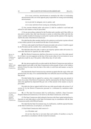 22 THE GAZETTE OF INDIAEXTRAORDINARY [PART II—
(l) to issue corrective advertisement to neutralise the effect of misleading
advertisement at the cost of the opposite party responsible for issuing such misleading
advertisement;
(m) to provide for adequate costs to parties; and
(n) to cease and desist from issuing any misleading advertisement.
(2) Any amount obtained under sub-section (1) shall be credited to such fund and
utilised in such manner as may be prescribed.
(3) In any proceeding conducted by the President and a member and if they differ on
any point or points, they shall state the point or points on which they differ and refer the
same to another member for hearing on such point or points and the opinion of the majority
shall be the order of the District Commission:
Provided that the other member shall give his opinion on such point or points referred
to him within a period of one month from the date of such reference.
(4) Every order made by the District Commission under sub-section (1) shall be signed
by the President and the member who conducted the proceeding:
Provided that where the order is made as per majority opinion under sub-section (3),
such order shall also be signed by the other member.
40. The District Commission shall have the power to review any of the order passed
by it if there is an error apparent on the face of the record, either of its own motion or on an
application made by any of the parties within thirty days of such order.
41. Any person aggrieved by an order made by the District Commission may prefer an
appeal against such order to the State Commission on the grounds of facts or law within a
period of forty-five days from the date of the order, in such form and manner, as may be
prescribed:
Provided that the State Commission may entertain an appeal after the expiry of the said
period of forty-five days, if it is satisfied that there was sufficient cause for not filing it within
that period:
Provided further that no appeal by a person, who is required to pay any amount in
terms of an order of the District Commission, shall be entertained by the State Commission
unless the appellant has deposited fifty per cent. of that amount in the manner as may be
prescribed:
Provided also that no appeal shall lie from any order passed under sub-section (1) of
section 81 by the District Commission pursuant to a settlement by mediation under
section 80.
42. (1) The State Government shall, by notification, establish a State Consumer
Disputes Redressal Commission, to be known as the State Commission, in the State.
(2) The State Commission shall ordinarily function at the State capital and perform its
functions at such other places as the State Government may in consultation with the State
Commission notify in the Official Gazette:
Provided that the State Government may, by notification, establish regional benches
of the State Commission, at such places, as it deems fit.
(3) Each State Commission shall consist of—
(a) a President; and
(b) not less than four or not more than such number of members as may be
prescribed in consultation with the Central Government.
Review by
District
Commission
in certain
cases.
Appeal
against order
of District
Commission.
Establishment
of State
Consumer
Disputes
Redressal
Commission.
 