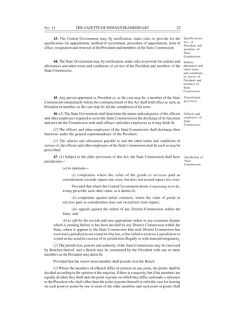 SEC. 1] THE GAZETTE OF INDIAEXTRAORDINARY 23
43. The Central Government may, by notification, make rules to provide for the
qualification for appointment, method of recruitment, procedure of appointment, term of
office, resignation and removal of the President and members of the State Commission.
44. The State Government may, by notification, make rules to provide for salaries and
allowances and other terms and conditions of service of the President and members of the
State Commission.
45. Any person appointed as President or, as the case may be, a member of the State
Commission immediately before the commencement of this Act shall hold office as such, as
President or member, as the case may be, till the completion of his term.
46. (1) The State Government shall determine the nature and categories of the officers
and other employees required to assist the State Commission in the discharge of its functions
and provide the Commission with such officers and other employees as it may think fit.
(2) The officers and other employees of the State Commission shall discharge their
functions under the general superintendence of the President.
(3) The salaries and allowances payable to and the other terms and conditions of
service of, the officers and other employees of the State Commission shall be such as may be
prescribed.
47. (1) Subject to the other provisions of this Act, the State Commission shall have
jurisdiction—
(a) to entertain—
(i) complaints where the value of the goods or services paid as
consideration, exceeds rupees one crore, but does not exceed rupees ten crore:
Provided that where the Central Government deems it necessary so to do,
it may prescribe such other value, as it deems fit;
(ii) complaints against unfair contracts, where the value of goods or
services paid as consideration does not exceed ten crore rupees;
(iii) appeals against the orders of any District Commission within the
State; and
(b) to call for the records and pass appropriate orders in any consumer dispute
which is pending before or has been decided by any District Commission within the
State, where it appears to the State Commission that such District Commission has
exercised a jurisdiction not vested in it by law, or has failed to exercise a jurisdiction so
vested or has acted in exercise of its jurisdiction illegally or with material irregularity.
(2) The jurisdiction, powers and authority of the State Commission may be exercised
by Benches thereof, and a Bench may be constituted by the President with one or more
members as the President may deem fit:
Provided that the senior-most member shall preside over the Bench.
(3) Where the members of a Bench differ in opinion on any point, the points shall be
decided according to the opinion of the majority, if there is a majority, but if the members are
equally divided, they shall state the point or points on which they differ, and make a reference
to the President who shall either hear the point or points himself or refer the case for hearing
on such point or points by one or more of the other members and such point or points shall
Qualifications,
etc., of
President and
members of
State
Commission.
Salaries,
allowances and
other terms
and conditions
of service of
President and
members of
State
Commission.
Transitional
provision.
Officers and
employees of
State
Commission.
Jurisdiction of
State
Commission.
 