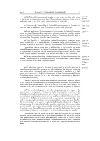 SEC. 1] THE GAZETTE OF INDIAEXTRAORDINARY 27
60. The National Commission shall have the power to review any of the order passed
by it if there is an error apparent on the face of the record, either of its own motion or on an
application made by any of the parties within thirty days of such order.
61. Where an order is passed by the National Commission ex parte, the aggrieved
party may make an application to the Commission for setting aside such order.
62.On the application of the complainant or of its own motion, the National Commission
may, at any stage of the proceeding, in the interest of justice, transfer any complaint pending
before the District Commission of one State to a District Commission of another State or
before one State Commission to another State Commission.
63. When the office of President of the National Commission is vacant or a person
occupying such office is, by reason of absence or otherwise, unable to perform the duties of
his office, these shall be performed by the senior-most member of the National Commission:
Provided that where a retired Judge of a High Court or a person who has been a
Judicial Member is a member of the National Commission, such member or where the number
of such members is more than one, the senior-most person amongst such members, shall
preside over the National Commission in the absence of President of that Commission.
64. No act or proceeding of the District Commission, the State Commission or the
National Commission shall be invalid by reason only of the existence of any vacancy amongst
its members or any defect in the constitution thereof.
65. (1) All notices, required by this Act to be served, shall be served by delivering or
transmitting a copy thereof by registered post acknowledgment due addressed to opposite
party against whom complaint is made or to the complainant by speed post or by such
courier service, approved by the District Commission, the State Commission or the National
Commission, as the case may be, or by any other mode of transmission of documents
including electronic means.
(2) Without prejudice to the provisions contained in sub-section (1), the notice required
by this Act may be served on an electronic service provider at the address provided by it on
the electronic platform from where it provides its services as such and for this purpose, the
electronic service provider shall designate a nodal officer to accept and process such notices.
(3) When an acknowledgment or any other receipt purporting to be signed by the
opposite party or his agent or, as the case may be, by the complainant is received by the
District Commission, the State Commission or the National Commission, as the case may be,
or postal article containing the notice is received back by such District Commission, State
Commission or the National Commission, with an endorsement purporting to have been
made by a postal employee or by any person authorised by the courier service to the effect
that the opposite party or his agent or complainant had refused to take delivery of the postal
article containing the notice or had refused to accept the notice by any other means specified
in sub-section (1) when tendered or transmitted to him, the District Commission or the State
Commission or the National Commission, as the case may be, shall declare that the notice
has been duly served on the opposite party or to the complainant, as the case may be:
Provided that where the notice was properly addressed, pre-paid and duly sent by
registered post acknowledgment due, a declaration referred to in this sub-section shall be
made notwithstanding the fact that the acknowledgment has been lost or misplaced, or for
any other reason, has not been received by the District Commission, the State Commission
or the National Commission, as the case may be, within thirty days from the date of issue of
notice.
Review by
National
Commission in
certain cases.
Power to set
aside ex parte
orders.
Transfer of
cases.
Vacancy in
office of
President of
National
Commission.
Vacancies or
defects in
appointment
not to
invalidate
orders.
Service of
notice, etc.
 