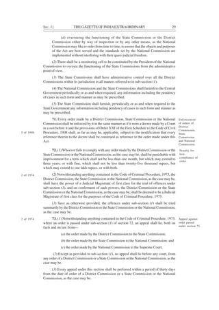SEC. 1] THE GAZETTE OF INDIAEXTRAORDINARY 29
(d) overseeing the functioning of the State Commission or the District
Commission either by way of inspection or by any other means, as the National
Commission may like to order from time to time, to ensure that the objects and purposes
of the Act are best served and the standards set by the National Commission are
implemented without interfering with their quasi-judicial freedom.
(2) There shall be a monitoring cell to be constituted by the President of the National
Commission to oversee the functioning of the State Commissions from the administrative
point of view.
(3) The State Commission shall have administrative control over all the District
Commissions within its jurisdiction in all matters referred to in sub-section (1).
(4) The National Commission and the State Commissions shall furnish to the Central
Government periodically or as and when required, any information including the pendency
of cases in such form and manner as may be prescribed.
(5) The State Commission shall furnish, periodically or as and when required to the
State Government any information including pendency of cases in such form and manner as
may be prescribed.
71. Every order made by a District Commission, State Commission or the National
Commission shall be enforced by it in the same manner as if it were a decree made by a Court
in a suit before it and the provisions of Order XXI of the First Schedule to the Code of Civil
Procedure, 1908 shall, as far as may be, applicable, subject to the modification that every
reference therein to the decree shall be construed as reference to the order made under this
Act.
72. (1) Whoever fails to comply with any order made by the District Commission or the
State Commission or the National Commission, as the case may be, shall be punishable with
imprisonment for a term which shall not be less than one month, but which may extend to
three years, or with fine, which shall not be less than twenty-five thousand rupees, but
which may extend to one lakh rupees, or with both.
(2) Notwithstanding anything contained in the Code of Criminal Procedure, 1973, the
District Commission, the State Commission or the National Commission, as the case may be,
shall have the power of a Judicial Magistrate of first class for the trial of offences under
sub-section (1), and on conferment of such powers, the District Commission or the State
Commission or the National Commission, as the case may be, shall be deemed to be a Judicial
Magistrate of first class for the purposes of the Code of Criminal Procedure, 1973.
(3) Save as otherwise provided, the offences under sub-section (1) shall be tried
summarily by the District Commission or the State Commission or the National Commission,
as the case may be.
73. (1) Notwithstanding anything contained in the Code of Criminal Procedure, 1973,
where an order is passed under sub-section (1) of section 72, an appeal shall lie, both on
facts and on law from—
(a) the order made by the District Commission to the State Commission;
(b) the order made by the State Commission to the National Commission; and
(c) the order made by the National Commission to the Supreme Court.
(2) Except as provided in sub-section (1), no appeal shall lie before any court, from
any order of a District Commission or a State Commission or the National Commission, as the
case may be.
(3) Every appeal under this section shall be preferred within a period of thirty days
from the date of order of a District Commission or a State Commission or the National
Commission, as the case may be:
Enforcement
of orders of
District
Commission,
State
Commission
and National
Commission.
Penalty for
non-
compliance of
order.
Appeal against
order passed
under section 72.
5 of 1908.
2 of 1974.
2 of 1974.
 