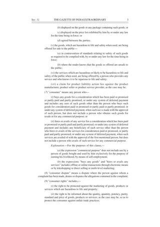 SEC. 1] THE GAZETTE OF INDIAEXTRAORDINARY 3
(b) displayed on the goods or any package containing such goods; or
(c) displayed on the price list exhibited by him by or under any law
for the time being in force; or
(d) agreed between the parties;
(v) the goods, which are hazardous to life and safety when used, are being
offered for sale to the public—
(a) in contravention of standards relating to safety of such goods
as required to be complied with, by or under any law for the time being in
force;
(b) where the trader knows that the goods so offered are unsafe to
the public;
(vi) the services which are hazardous or likely to be hazardous to life and
safety of the public when used, are being offered by a person who provides any
service and who knows it to be injurious to life and safety;
(vii) a claim for product liability action lies against the product
manufacturer, product seller or product service provider, as the case may be;
(7) "consumer" means any person who—
(i) buys any goods for a consideration which has been paid or promised
or partly paid and partly promised, or under any system of deferred payment
and includes any user of such goods other than the person who buys such
goods for consideration paid or promised or partly paid or partly promised, or
under any system of deferred payment, when such use is made with the approval
of such person, but does not include a person who obtains such goods for
resale or for any commercial purpose; or
(ii) hires or avails of any service for a consideration which has been paid
or promised or partly paid and partly promised, or under any system of deferred
payment and includes any beneficiary of such service other than the person
who hires or avails of the services for consideration paid or promised, or partly
paid and partly promised, or under any system of deferred payment, when such
services are availed of with the approval of the first mentioned person, but does
not include a person who avails of such service for any commercial purpose.
Explanation.—For the purposes of this clause,—
(a) the expression "commercial purpose" does not include use by a
person of goods bought and used by him exclusively for the purpose of
earning his livelihood, by means of self-employment;
(b) the expressions "buys any goods" and "hires or avails any
services" includes offline or online transactions through electronic means
or by teleshopping or direct selling or multi-level marketing;
(8) "consumer dispute" means a dispute where the person against whom a
complaint has been made, denies or disputes the allegations contained in the complaint;
(9) "consumer rights" includes,—
(i) the right to be protected against the marketing of goods, products or
services which are hazardous to life and property;
(ii) the right to be informed about the quality, quantity, potency, purity,
standard and price of goods, products or services, as the case may be, so as to
protect the consumer against unfair trade practices;
 