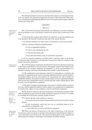 30 THE GAZETTE OF INDIAEXTRAORDINARY [PART II—
Provided that the State Commission or the National Commission or the Supreme Court,
as the case may be, may entertain an appeal after the expiry of the said period of thirty days,
if it is satisfied that the appellant had sufficient cause for not preferring the appeal within the
said period of thirty days.
CHAPTERV
MEDIATION
74. (1) The State Government shall establish, by notification, a consumer mediation
cell to be attached to each of the District Commissions and the State Commissions of that
State.
(2) The Central Government shall establish, by notification, a consumer mediation cell
to be attached to the National Commission and each of the regional Benches.
(3) A consumer mediation cell shall consist of such persons as may be prescribed.
(4) Every consumer mediation cell shall maintain—
(a) a list of empanelled mediators;
(b) a list of cases handled by the cell;
(c) record of proceeding; and
(d) any other information as may be specified by regulations.
(5) Every consumer mediation cell shall submit a quarterly report to the District
Commission, State Commission or the National Commission to which it is attached, in the
manner specified by regulations.
75. (1) For the purpose of mediation, the National Commission or the State Commission
or the District Commission, as the case may be, shall prepare a panel of the mediators to be
maintained by the consumer mediation cell attached to it, on the recommendation of a
selection committee consisting of the President and a member of that Commission.
(2) The qualifications and experience required for empanelment as mediator, the
procedure for empanelment, the manner of training empanelled mediators, the fee payable to
empanelled mediator, the terms and conditions for empanelment, the code of conduct for
empanelled mediators, the grounds on which, and the manner in which, empanelled mediators
shall be removed or empanelment shall be cancelled and other matters relating thereto, shall
be such as may be specified by regulations.
(3) The panel of mediators prepared under sub-section (1) shall be valid for a period of
five years, and the empanelled mediators shall be eligible to be considered for re-empanelment
for another term, subject to such conditions as may be specified by regulations.
76. The District Commission, the State Commission or the National Commission shall,
while nominating any person from the panel of mediators referred to in section 75, consider
his suitability for resolving the consumer dispute involved.
77. It shall be the duty of the mediator to disclose—
(a) any personal, professional or financial interest in the outcome of the consumer
dispute;
(b) the circumstances which may give rise to a justifiable doubt as to his
independence or impartiality; and
(c) such other facts as may be specified by regulations.
78. Where the District Commission or the State Commission or the National
Commission, as the case may be, is satisfied, on the information furnished by the mediator or
on the information received from any other person including parties to the complaint and
after hearing the mediator, it shall replace such mediator by another mediator.
Establishment
of consumer
mediation
cell.
Empanelment
of mediators.
Nomination of
mediators
from panel.
Duty of
mediator to
disclose
certain facts.
Replacement
of mediator
in certain
cases.
 