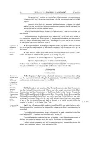 34 THE GAZETTE OF INDIAEXTRAORDINARY [PART II—
(b) causing injury resulting in grievous hurt to the consumer, with imprisonment
for a term which may extend to seven years and with fine which may extend to five lakh
rupees;
(c) results in the death of a consumer, with imprisonment for a term which shall
not be less than seven years, but may extend to imprisonment for life and with fine
which shall not be less than ten lakh rupees.
(2) The offences under clauses (b) and (c) of sub-section (1) shall be cognizable and
non-bailable.
(3) Notwithstanding the punishment under sub-section (1), the court may, in case of
first conviction, suspend any licence issued to the person referred to in that sub-section,
under any law for the time being in force, for a period up to two years, and in case of second
or subsequent conviction, cancel the licence.
92. No cognizance shall be taken by a competent court of any offence under sections 88
and 89 except on a complaint filed by the CentralAuthority or any officer authorised by it in
this behalf.
93. The Director General or any other officer, exercising powers under section 22, who
knows that there are no reasonable grounds for so doing, and yet—
(a) searches, or causes to be searched any premises; or
(b) seizes any record, register or other document or article,
shall, for every such offence, be punished with imprisonment for a term which may extend to
one year, or with fine which may extend to ten thousand rupees or with both.
CHAPTERVIII
MISCELLANEOUS
94. For the purposes of preventing unfair trade practices in e-commerce, direct selling
and also to protect the interest and rights of consumers, the Central Government may take
such measures in the manner as may be prescribed.
95. The Presidents and members of the District Commission, the State Commission
and the National Commission, and officers and other employees thereof, the Chief
Commissioner and the Commissioner of the Central Authority, the Director General, the
Additional Director General, the Director, the Joint Director, the Deputy Director and the
Assistant Director and all other officers and employees of the Central Authority and other
persons performing any duty under this Act, while acting or purporting to act in pursuance
of any of the provisions of this Act, shall be deemed to be public servants within the
meaning of section 21 of the Indian Penal Code.
96. (1) Any offence punishable under sections 88 and 89, may, either before or after
the institution of the prosecution, be compounded, on payment of such amount as may be
prescribed:
Provided that no compounding of such offence shall be made without the leave of the
court before which a complaint has been filed under section 92:
Provided further that such sum shall not, in any case, exceed the maximum amount of
the fine, which may be imposed under this Act for the offence so compounded.
(2) The CentralAuthority or any officer as may be specially authorised by him in this
behalf, may compound offences under sub-section (1).
Cognizance of
offence by
court.
Vexatious
search.
Measures to
prevent unfair
trade
practices in
e-commerce,
direct selling,
etc.
Presidents,
members,
Chief
Commissioner,
Commissioner
and certain
officers to be
public
servants.
Compounding
of offences.
45 of 1860.
 