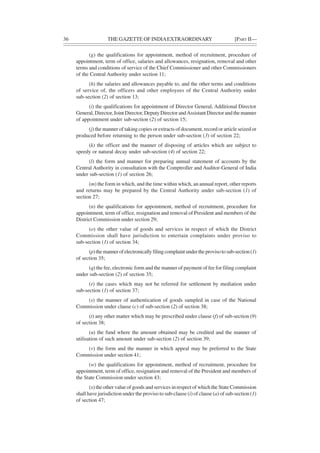 36 THE GAZETTE OF INDIAEXTRAORDINARY [PART II—
(g) the qualifications for appointment, method of recruitment, procedure of
appointment, term of office, salaries and allowances, resignation, removal and other
terms and conditions of service of the Chief Commissioner and other Commissioners
of the Central Authority under section 11;
(h) the salaries and allowances payable to, and the other terms and conditions
of service of, the officers and other employees of the Central Authority under
sub-section (2) of section 13;
(i) the qualifications for appointment of Director General, Additional Director
General, Director, Joint Director, Deputy Director andAssistant Director and the manner
of appointment under sub-section (2) of section 15;
(j) the manner of taking copies or extracts of document, record or article seized or
produced before returning to the person under sub-section (3) of section 22;
(k) the officer and the manner of disposing of articles which are subject to
speedy or natural decay under sub-section (4) of section 22;
(l) the form and manner for preparing annual statement of accounts by the
Central Authority in consultation with the Comptroller and Auditor-General of India
under sub-section (1) of section 26;
(m) the form in which, and the time within which, an annual report, other reports
and returns may be prepared by the Central Authority under sub-section (1) of
section 27;
(n) the qualifications for appointment, method of recruitment, procedure for
appointment, term of office, resignation and removal of President and members of the
District Commission under section 29;
(o) the other value of goods and services in respect of which the District
Commission shall have jurisdiction to entertain complaints under proviso to
sub-section (1) of section 34;
(p)themannerofelectronicallyfilingcomplaintundertheprovisotosub-section(1)
of section 35;
(q) the fee, electronic form and the manner of payment of fee for filing complaint
under sub-section (2) of section 35;
(r) the cases which may not be referred for settlement by mediation under
sub-section (1) of section 37;
(s) the manner of authentication of goods sampled in case of the National
Commission under clause (c) of sub-section (2) of section 38;
(t) any other matter which may be prescribed under clause (f) of sub-section (9)
of section 38;
(u) the fund where the amount obtained may be credited and the manner of
utilisation of such amount under sub-section (2) of section 39;
(v) the form and the manner in which appeal may be preferred to the State
Commission under section 41;
(w) the qualifications for appointment, method of recruitment, procedure for
appointment, term of office, resignation and removal of the President and members of
the State Commission under section 43;
(x) the other value of goods and services in respect of which the State Commission
shall have jurisdiction under the proviso to sub-clause (i) of clause (a) of sub-section (1)
of section 47;
 