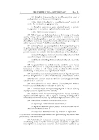 4 THE GAZETTE OF INDIAEXTRAORDINARY [PART II—
(iii) the right to be assured, wherever possible, access to a variety of
goods, products or services at competitive prices;
(iv) the right to be heard and to be assured that consumer's interests will
receive due consideration at appropriate fora;
(v) the right to seek redressal against unfair trade practice or restrictive
trade practices or unscrupulous exploitation of consumers; and
(vi) the right to consumer awareness;
(10) "defect" means any fault, imperfection or shortcoming in the quality,
quantity, potency, purity or standard which is required to be maintained by or under
any law for the time being in force or under any contract, express or implied or as is
claimed by the trader in any manner whatsoever in relation to any goods or product
and the expression "defective" shall be construed accordingly;
(11) "deficiency" means any fault, imperfection, shortcoming or inadequacy in
the quality, nature and manner of performance which is required to be maintained by or
under any law for the time being in force or has been undertaken to be performed by a
person in pursuance of a contract or otherwise in relation to any service and includes—
(i) any act of negligence or omission or commission by such person which
causes loss or injury to the consumer; and
(ii) deliberate withholding of relevant information by such person to the
consumer;
(12) "design", in relation to a product, means the intended or known physical
and material characteristics of such product and includes any intended or known
formulation or content of such product and the usual result of the intended
manufacturing or other process used to produce such product;
(13) "direct selling" means marketing, distribution and sale of goods or provision
of services through a network of sellers, other than through a permanent retail location;
(14) "Director-General" means the Director-General appointed under
sub-section (2) of section 15;
(15) "District Commission" means a District Consumer Disputes Redressal
Commission established under sub-section (1) of section 28;
(16) "e-commerce" means buying or selling of goods or services including
digital products over digital or electronic network;
(17) "electronic service provider" means a person who provides technologies
or processes to enable a product seller to engage in advertising or selling goods or
services to a consumer and includes any online market place or online auction sites;
(18) "endorsement", in relation to an advertisement, means—
(i) any message, verbal statement, demonstration; or
(ii) depiction of the name, signature, likeness or other identifiable personal
characteristics of an individual; or
(iii) depiction of the name or seal of any institution or organisation,
which makes the consumer to believe that it reflects the opinion, finding or experience of the
person making such endorsement;
(19) "establishment" includes an advertising agency, commission agent,
manufacturing, trading or any other commercial agency which carries on any business,
trade or profession or any work in connection with or incidental or ancillary to any
 
