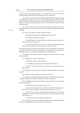 SEC. 1] THE GAZETTE OF INDIAEXTRAORDINARY 5
commercial activity, trade or profession, or such other class or classes of persons
including public utility entities in the manner as may be prescribed;
(20) "express warranty" means any material statement, affirmation of fact, promise
or description relating to a product or service warranting that it conforms to such
material statement, affirmation, promise or description and includes any sample or
model of a product warranting that the whole of such product conforms to such
sample or model;
(21) "goods" means every kind of movable property and includes "food" as
defined in clause (j) of sub-section (1) of section 3 of the Food Safety and Standards
Act, 2006;
(22) "harm", in relation to a product liability, includes—
(i) damage to any property, other than the product itself;
(ii) personal injury, illness or death;
(iii) mental agony or emotional distress attendant to personal injury or
illness or damage to property; or
(iv) any loss of consortium or services or other loss resulting from a harm
referred to in sub-clause (i) or sub-clause (ii) or sub-clause (iii),
but shall not include any harm caused to a product itself or any damage to the property
on account of breach of warranty conditions or any commercial or economic loss,
including any direct, incidental or consequential loss relating thereto;
(23) "injury" means any harm whatever illegally caused to any person, in body,
mind or property;
(24) "manufacturer" means a person who—
(i) makes any goods or parts thereof; or
(ii) assembles any goods or parts thereof made by others; or
(iii) puts or causes to be put his own mark on any goods made by any
other person;
(25) "mediation" means the process by which a mediator mediates the consumer
disputes;
(26) "mediator" means a mediator referred to in section 75;
(27) "member" includes the President and a member of the National Commission
or a State Commission or a District Commission, as the case may be;
(28) "misleading advertisement" in relation to any product or service, means an
advertisement, which—
(i) falsely describes such product or service; or
(ii) gives a false guarantee to, or is likely to mislead the consumers as to
the nature, substance, quantity or quality of such product or service; or
(iii) conveys an express or implied representation which, if made by the
manufacturer or seller or service provider thereof, would constitute an unfair
trade practice; or
(iv) deliberately conceals important information;
(29) "National Commission" means the National Consumer Disputes Redressal
Commission established under sub-section (1) of section 53;
34 of 2006.
 