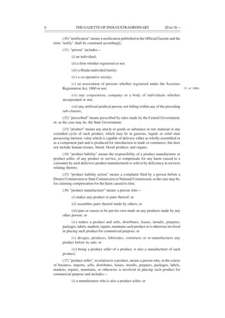 6 THE GAZETTE OF INDIAEXTRAORDINARY [PART II—
(30) "notification" means a notification published in the Official Gazette and the
term "notify" shall be construed accordingly;
(31) "person" includes—
(i) an individual;
(ii) a firm whether registered or not;
(iii) a Hindu undivided family;
(iv) a co-operative society;
(v) an association of persons whether registered under the Societies
Registration Act, 1860 or not;
(vi) any corporation, company or a body of individuals whether
incorporated or not;
(vii) any artificial juridical person, not falling within any of the preceding
sub-clauses;
(32) "prescribed" means prescribed by rules made by the Central Government,
or, as the case may be, the State Government;
(33) "product" means any article or goods or substance or raw material or any
extended cycle of such product, which may be in gaseous, liquid, or solid state
possessing intrinsic value which is capable of delivery either as wholly assembled or
as a component part and is produced for introduction to trade or commerce, but does
not include human tissues, blood, blood products and organs;
(34) "product liability" means the responsibility of a product manufacturer or
product seller, of any product or service, to compensate for any harm caused to a
consumer by such defective product manufactured or sold or by deficiency in services
relating thereto;
(35) "product liability action" means a complaint filed by a person before a
District Commission or State Commission or National Commission, as the case may be,
for claiming compensation for the harm caused to him;
(36) "product manufacturer" means a person who—
(i) makes any product or parts thereof; or
(ii) assembles parts thereof made by others; or
(iii) puts or causes to be put his own mark on any products made by any
other person; or
(iv) makes a product and sells, distributes, leases, installs, prepares,
packages, labels, markets, repairs, maintains such product or is otherwise involved
in placing such product for commercial purpose; or
(v) designs, produces, fabricates, constructs or re-manufactures any
product before its sale; or
(vi) being a product seller of a product, is also a manufacturer of such
product;
(37) "product seller", in relation to a product, means a person who, in the course
of business, imports, sells, distributes, leases, installs, prepares, packages, labels,
markets, repairs, maintains, or otherwise is involved in placing such product for
commercial purpose and includes—
(i) a manufacturer who is also a product seller; or
21 of 1860.
 