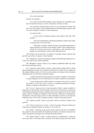 SEC. 1] THE GAZETTE OF INDIAEXTRAORDINARY 7
(ii) a service provider,
but does not include—
(a) a seller of immovable property, unless such person is engaged in the
sale of constructed house or in the construction of homes or flats;
(b) a provider of professional services in any transaction in which, the
sale or use of a product is only incidental thereto, but furnishing of opinion, skill
or services being the essence of such transaction;
(c) a person who—
(I) acts only in a financial capacity with respect to the sale of the
product;
(II) is not a manufacturer, wholesaler, distributor, retailer, direct seller
or an electronic service provider;
(III) leases a product, without having a reasonable opportunity to
inspect and discover defects in the product, under a lease arrangement in
which the selection, possession, maintenance, and operation of the
product are controlled by a person other than the lessor;
(38) "product service provider", in relation to a product, means a person who
provides any service in respect of such product;
(39) "regulations" means the regulations made by the National Commission, or
as the case may be, the Central Authority;
(40) "Regulator" means a body or any authority established under any other
law for the time being in force;
(41) "restrictive trade practice" means a trade practice which tends to bring
about manipulation of price or its conditions of delivery or to affect flow of supplies in
the market relating to goods or services in such a manner as to impose on the consumers
unjustified costs or restrictions and shall include—
(i) delay beyond the period agreed to by a trader in supply of such goods
or in providing the services which has led or is likely to lead to rise in the price;
(ii) any trade practice which requires a consumer to buy, hire or avail of
any goods or, as the case may be, services as condition precedent for buying,
hiring or availing of other goods or services;
(42) "service" means service of any description which is made available to
potential users and includes, but not limited to, the provision of facilities in connection
with banking, financing, insurance, transport, processing, supply of electrical or other
energy, telecom, boarding or lodging or both, housing construction, entertainment,
amusement or the purveying of news or other information, but does not include the
rendering of any service free of charge or under a contract of personal service;
(43) "spurious goods" means such goods which are falsely claimed to be
genuine;
(44) "State Commission" means a State Consumer Disputes Redressal
Commission established under sub-section (1) of section 42;
(45) "trader", in relation to any goods, means a person who sells or distributes
any goods for sale and includes the manufacturer thereof, and where such goods are
sold or distributed in package form, includes the packer thereof;
(46) "unfair contract" means a contract between a manufacturer or trader or
service provider on one hand, and a consumer on the other, having such terms which
 