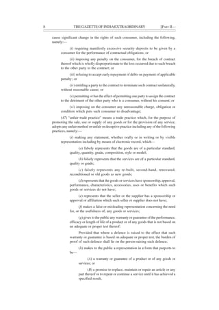 8 THE GAZETTE OF INDIAEXTRAORDINARY [PART II—
cause significant change in the rights of such consumer, including the following,
namely:—
(i) requiring manifestly excessive security deposits to be given by a
consumer for the performance of contractual obligations; or
(ii) imposing any penalty on the consumer, for the breach of contract
thereof which is wholly disproportionate to the loss occurred due to such breach
to the other party to the contract; or
(iii) refusing to accept early repayment of debts on payment of applicable
penalty; or
(iv) entitling a party to the contract to terminate such contract unilaterally,
without reasonable cause; or
(v) permitting or has the effect of permitting one party to assign the contract
to the detriment of the other party who is a consumer, without his consent; or
(vi) imposing on the consumer any unreasonable charge, obligation or
condition which puts such consumer to disadvantage;
(47) "unfair trade practice" means a trade practice which, for the purpose of
promoting the sale, use or supply of any goods or for the provision of any service,
adopts any unfair method or unfair or deceptive practice including any of the following
practices, namely:—
(i) making any statement, whether orally or in writing or by visible
representation including by means of electronic record, which—
(a) falsely represents that the goods are of a particular standard,
quality, quantity, grade, composition, style or model;
(b) falsely represents that the services are of a particular standard,
quality or grade;
(c) falsely represents any re-built, second-hand, renovated,
reconditioned or old goods as new goods;
(d) represents that the goods or services have sponsorship, approval,
performance, characteristics, accessories, uses or benefits which such
goods or services do not have;
(e) represents that the seller or the supplier has a sponsorship or
approval or affiliation which such seller or supplier does not have;
(f) makes a false or misleading representation concerning the need
for, or the usefulness of, any goods or services;
(g) gives to the public any warranty or guarantee of the performance,
efficacy or length of life of a product or of any goods that is not based on
an adequate or proper test thereof:
Provided that where a defence is raised to the effect that such
warranty or guarantee is based on adequate or proper test, the burden of
proof of such defence shall lie on the person raising such defence;
(h) makes to the public a representation in a form that purports to
be—
(A) a warranty or guarantee of a product or of any goods or
services; or
(B) a promise to replace, maintain or repair an article or any
part thereof or to repeat or continue a service until it has achieved a
specified result,
 
