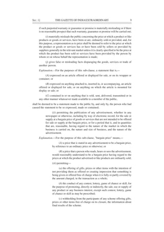 SEC. 1] THE GAZETTE OF INDIAEXTRAORDINARY 9
if such purported warranty or guarantee or promise is materially misleading or if there
is no reasonable prospect that such warranty, guarantee or promise will be carried out;
(i) materially misleads the public concerning the price at which a product or like
products or goods or services, have been or are, ordinarily sold or provided, and, for
this purpose, a representation as to price shall be deemed to refer to the price at which
the product or goods or services has or have been sold by sellers or provided by
suppliers generally in the relevant market unless it is clearly specified to be the price at
which the product has been sold or services have been provided by the person by
whom or on whose behalf the representation is made;
(j) gives false or misleading facts disparaging the goods, services or trade of
another person.
Explanation.—For the purposes of this sub-clause, a statement that is,—
(A) expressed on an article offered or displayed for sale, or on its wrapper or
container; or
(B) expressed on anything attached to, inserted in, or accompanying, an article
offered or displayed for sale, or on anything on which the article is mounted for
display or sale; or
(C) contained in or on anything that is sold, sent, delivered, transmitted or in
any other manner whatsoever made available to a member of the public,
shall be deemed to be a statement made to the public by, and only by, the person who had
caused the statement to be so expressed, made or contained;
(ii) permitting the publication of any advertisement, whether in any
newspaper or otherwise, including by way of electronic record, for the sale or
supply at a bargain price of goods or services that are not intended to be offered
for sale or supply at the bargain price, or for a period that is, and in quantities
that are, reasonable, having regard to the nature of the market in which the
business is carried on, the nature and size of business, and the nature of the
advertisement.
Explanation.—For the purpose of this sub-clause, "bargain price" means,—
(A) a price that is stated in any advertisement to be a bargain price,
by reference to an ordinary price or otherwise; or
(B) a price that a person who reads, hears or sees the advertisement,
would reasonably understand to be a bargain price having regard to the
prices at which the product advertised or like products are ordinarily sold;
(iii) permitting—
(a) the offering of gifts, prizes or other items with the intention of
not providing them as offered or creating impression that something is
being given or offered free of charge when it is fully or partly covered by
the amount charged, in the transaction as a whole;
(b) the conduct of any contest, lottery, game of chance or skill, for
the purpose of promoting, directly or indirectly, the sale, use or supply of
any product or any business interest, except such contest, lottery, game
of chance or skill as may be prescribed;
(c) withholding from the participants of any scheme offering gifts,
prizes or other items free of charge on its closure, the information about
final results of the scheme.
 