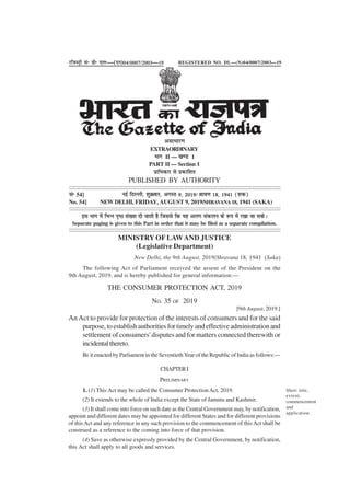 Short title,
extent,
commencement
and
application.
THE CONSUMER PROTECTION ACT, 2019
NO. 35 OF 2019
[9th August, 2019.]
An Act to provide for protection of the interests of consumers and for the said
purpose,toestablishauthoritiesfortimelyandeffectiveadministrationand
settlement of consumers' disputes and for matters connected therewith or
incidentalthereto.
BE it enacted by Parliament in the Seventieth Year of the Republic of India as follows:—
CHAPTERI
PRELIMINARY
1. (1) This Act may be called the Consumer ProtectionAct, 2019.
(2) It extends to the whole of India except the State of Jammu and Kashmir.
(3) It shall come into force on such date as the Central Government may, by notification,
appoint and different dates may be appointed for different States and for different provisions
of thisAct and any reference in any such provision to the commencement of thisAct shall be
construed as a reference to the coming into force of that provision.
(4) Save as otherwise expressly provided by the Central Government, by notification,
this Act shall apply to all goods and services.
MINISTRY OF LAWAND JUSTICE
(Legislative Department)
New Delhi, the 9th August, 2019/Shravana 18, 1941 (Saka)
The following Act of Parliament received the assent of the President on the
9th August, 2019, and is hereby published for general information:—
jftLVªh lañ Mhñ ,yñ—(,u)04@0007@2003—19
vlk/kkj.k
EXTRAORDINARY
Hkkx II — [k.M 1
PART II — Section 1
izkf/kdkj ls izdkf'kr
PUBLISHED BY AUTHORITY
lañ 54] ubZ fnYyh] 'kqØokj] vxLr 9] 2019@Jko.k 18] 1941 ¼'kd½
No. 54] NEW DELHI, FRIDAY, AUGUST 9, 2019/SHRAVANA18, 1941 (SAKA)
bl Hkkx esa fHkUu i`"B la[;k nh tkrh gS ftlls fd ;g vyx ladyu ds :i esa j[kk tk ldsA
Separate paging is given to this Part in order that it may be filed as a separate compilation.
REGISTERED NO. DL—(N)04/0007/2003—19
 
