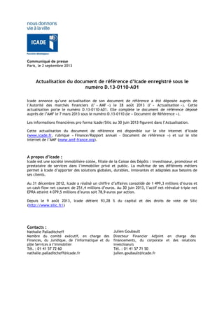 Communiqué de presse
Paris, le 2 septembre 2013
Actualisation du document de référence d’Icade enregistré sous le
numéro D.13-0110-A01
Icade annonce qu’une actualisation de son document de référence a été déposée auprès de
l’Autorité des marchés financiers (l’ « AMF ») le 28 août 2013 (l’ « Actualisation »). Cette
actualisation porte le numéro D.13-0110-A01. Elle complète le document de référence déposé
auprès de l’AMF le 7 mars 2013 sous le numéro D.13-0110 (le « Document de Référence »).
Les informations financières pro forma Icade/Silic au 30 juin 2013 figurent dans l’Actualisation.
Cette actualisation du document de référence est disponible sur le site internet d’Icade
(www.icade.fr, rubrique « Finance/Rapport annuel - Document de référence ») et sur le site
internet de l’AMF (www.amf-france.org).
A propos d’Icade :
Icade est une société immobilière cotée, filiale de la Caisse des Dépôts : investisseur, promoteur et
prestataire de services dans l’immobilier privé et public. La maîtrise de ses différents métiers
permet à Icade d’apporter des solutions globales, durables, innovantes et adaptées aux besoins de
ses clients.
Au 31 décembre 2012, Icade a réalisé un chiffre d’affaires consolidé de 1 499,3 millions d’euros et
un cash-flow net courant de 251,4 millions d’euros. Au 30 juin 2013, l’actif net réévalué triple net
EPRA atteint 4 079,5 millions d’euros soit 78,9 euros par action.
Depuis le 9 août 2013, Icade détient 93,28 % du capital et des droits de vote de Silic
(http://www.silic.fr/)
Contacts :
Nathalie Palladitcheff Julien Goubault
Membre du comité exécutif, en charge des
Finances, du Juridique, de l’Informatique et du
pôle Services à l’Immobilier
Tél. : 01 41 57 72 60
nathalie.palladitcheff@icade.fr
Directeur Financier Adjoint en charge des
financements, du corporate et des relations
investisseurs
Tél. : 01 41 57 71 50
julien.goubault@icade.fr
 