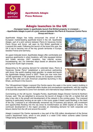 Apartho
                               otels Addagio
                         Press Release
                               R      e



                          Adag lau
                             gio unches in th UK
                                      s     he
            - European lea
                         ader in ap
                                  parthotels launch fir British property in Liverpo –
                                                       rst                        ool
    - Aparthotels Adagio is part of a joint ven
      A         s                             nture betw
                                                       ween the Pierre & V
                                                                P        Vacances Centre Parcs
                                                                                  C
                                          Grou and Ac
                                              up       ccor -

Apaarthotels AAdagio ha today announce the arrival of the
                        as                   ed      a
Eurropean ma arket-leadin apartho brand in the UK Apartho
                        ng        otel               K.        otels
Adaagio, part o a joint v
              of        venture beetween Pieerre & Vac
                                                     cances Cen  nter
Parrcs Group and Acc   cor, will op
                                  pen its fir British aparthotel in
                                            rst
Live
   erpool this week. Following the launch of the brand this year, the
                                 e          f
UK is set to become o  one of the key grow territorie in Euro
                                          wth         es        ope,
bessides Franc and Germany.
              ce

An upper-midscale bran Apartho
                        nd,      otels Adag offer comfortable and
                                          gio
spaacious apartments in urban locations, wit fully equ
                                           th        uipped kitchen
and hotels services (24/7 re
   d                             eception, free internet acce    ess,
houusekeeping etc.) for extended stays ba sed on att
              g,        r        d                    tractive tie
                                                                 ered
pric
   cing from fo
              ourth night onwards.
                        t

Ressponding t the grow
               to          wing dema and for ex
                                              xtended st tays, Pierre &
Vaccances Ce  enter Parc established a jo
                           cs*                oint-venture partnersship
with Accor, th world’s leading ho operato to create and launch
   h          he                    otel       or,
the Aparthote Adagio brand in 2007. The are no more than
              els                             ere        ow
10,0 apartm
   000        ments in 90 propertie across six Europe countr
                                    es                   ean       ries,
with the first UAE and Latin Ame
   h                                erican prop
                                              perties laun
                                                         nching in Abu
                                                                    A
Dha and Br
   abi,        razil in the Autumn.

The 126-apar
   e           rtment Adaagio Liverp
                                   pool City C
                                             Centre open this week in the ic
                                                        ns                  conic Lewis’s buildin in
                                                                                                ng
Liveerpool city centre. Th aparthotel offers s
                         he                  studios and one-bedr
                                                        d         room aparttments, wit the majo
                                                                                      th         ority
of it business expected to come from dome
    ts         s         d          f        estic and in
                                                        nternationa stays bet
                                                                  al        tween 4 an 90 night
                                                                                     nd          ts.

Com mmenting on the UK launch, Vangelis P orikis, Apa
                         K          V                    arthotels Adagio Dire
                                                                   A          ector Centr & North
                                                                                        ral      hern
Eurrope, said: “We are delighted to announ the lau
                                               nce      unch of Ad dagio in the UK, a market that will
                                                                              e        m         t
play a key rol in the growth and developm
    y          le                             ment of the network in the comiing years. The Liverp
                                                                    n                             pool
opeening is paarticularly e
                          exciting as we open in the icon grade II listed Lew Buildin in the heart
                                                         nic                  wis      ng
of the city. Liv
   t           verpool is an internaationally re
                                               enowned city of business and leisure, with investm
                                                        c                                       ment
and opportun
   d          nities flooding into th city sinc its transformation as 2008 Capital of Culture. The
                                    he          ce                 n                    f
conntinued development in the re
                          t          egion provvides an interesting demand for both corporate and
                                                                                        c
leisure clients from the U and aro
              s           UK         ound the wworld.”

Adaagio Liverp
             pool City C
                       Centre repr
                                 resents a key part of the £26 million dev
                                                    o                    velopment of the for
                                                                                 t          rmer
Lewwis’s depa
            artment stoore, which is one phhase in a wider £160 million scheme called Cen   ntral
Villa being developed by Merep
    age                d        park.

                                               Press Cont
                                                        tact:
                                              Mason Williams
                                              M
                                    sarah.wils on@mason n-williams.co
                                                                    om
                                  Dir. 0203 178
                                  D           86209 / Tel. 0845 0941 007
 