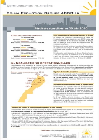 COMMUNICATION FINANCIéRE

Douja Promotion Groupe ADDOHA



                                                    Résultats consolidés au 30 juin 2010

  Structure financiere consolidee
                      31 décembre 2009                                                    La réussite de l’opération d’augmentation de capital de
     Fonds propres                5 548 MDH                                               3 milliards de dirhams réalisée en août 2010 induira une
       Dette nette                     8 437 MDH                                          forte consolidation de la structure bilancielle du Groupe
  Stocks & Encours                                             17 197 MDH                 avec un niveau de fonds propres en adéquation avec les
                                                                                          investissements futurs.
                      30 juin 2010                                                        L’endettement retraité (en tenant compte de l’augmentation
     Fonds propres                5 679 MDH                                               de capital dans les comptes du 30 juin 2010) s’établirait à
       Dette nette                     8 548 MDH
                                                                                          0,6 fois les fonds propres contre 1,5 fois au 31 décembre
  Stocks & Encours                                             17 135 MDH
                                                                                          2009.
                      30 juin 2010 (Retraité)                                             Par ailleurs les actifs réalisables du Groupe (Stock de foncier
     Fonds propres                          8 672 MDH                                     à son prix d’acquisition et produits en cours de construction
       Dette nette               5 555 MDH                                                à leurs prix de revient) couvriraient 3 fois la dette nette
  Stocks & Encours                                             17 135 MDH                 retraitée du Groupe contre 2 fois au 31 décembre 2009.


  2. Realisations operationnelles
  La promulgation de la nouvelle Loi de Finances 2010 a institué plusieurs dispositions incitatives dans le but de promouvoir les
  investissements dans le secteur du logement social. Ce nouveau cadre légal a permis au Groupe Addoha de poursuivre la consolidation
  de son activité cœur de métier en signant de nouvelles conventions avec l’Etat et en procédant à l’acquisition de nouveau foncier.

  Repartition des conventions 2010
  (nombre de logements)                                Tanger
                                                    24 000 unités            Oujda
                                                                                          Dans le cadre de la nouvelle Loi de Finances 2010, le Groupe
                                                                          3 000 unités    Addoha projette la réalisation durant la période 2010 – 2015
                                 Ain Aouda /Tamesna
                                                                                          de 150.000 logements sociaux dans le cadre de conventions
                                                             Kénitra
                                     37 000 unités         6 000 units                    signées durant le 1er semestre 2010 ou en cours de
                                  Casablanca                              Fès
                                 35 000 unités                        5 000 unités        signature avec l’Etat.
                                                             Meknès
                           Saﬁ / Beni-Mellal               5 000 units
                             5 000 unités       Marrakech
                                               35 000 unités
                                Agadir
                             5 000 unités                                                 Conformément aux objectifs visés lors de l’augmentation
                                                                                          de capital, le Groupe Addoha a procédé depuis le début de
                                                                                          l’exercice 2010 à l’acquisition de nouveaux terrains d’une
                                                                                          superﬁcie totale de 60 hectares, pour un investissement
                                                                                          de 450 millions de dirhams et permettant la réalisation de
                                                                                          14 000 nouveaux logements sociaux.
                                                                                          Le Groupe Addoha entend poursuivre sur la période
                                                                                          2010 – 2011 son programme d’acquisition de foncier dédié
                                                                                          exclusivement au logement social pour atteindre une enveloppe
                                                                                          globale de près de 2 milliards de dirhams.



   Poursuite des travaux de construction des logements de haut standing
  Le 1er semestre 2010 a connu la montée en charge de la production de l’ensemble des projets de haut standing commercialisés.
  Le Groupe projette la livraison de 4 560 logements à horizon 2012 répartis comme suit :
  - Livraisons 2ème semestre 2010 : 495 logements sur Ryad Al Andalouss, Atlas Golf Resort, Alcudia et Mediterranea Saïdia (478
    logements ont été livrés sur ces mêmes programmes au cours du 1er semestre 2010) ;
  - Livraisons 2011 : 1 665 Logements sur Ryad Al Andalouss, Bouskoura Golf City, Argane Golf Resort (Marrakech) , Marrakech
    Golf City, Atlas Golf Resort, Alcudia et Mediterranea Saïdia ;
  - Livraisons 2012 : 2 400 Logements sur Ryad Al Andalouss, Bouskoura Golf City, Argane Golf Resort, Marrakech Golf City, Plage
    des Nations, Fès City Center, Atlas Golf Resort, Alcudia et Mediterranea Saïdia.
  Au niveau commercial, le nombre de logements de haut standing vendus et restant à livrer s’établit au 20 septembre 2010 à
  4 787 unités.


                                                                    Contact Presse : e-mail : presse@groupeaddoha.com


                                                                  S.A. au capital de 3 150 000 000 Dhs - RC : Casablanca 52405
                                                                     Siège social : Km 7 - Route de Rabat - Aïn Sebaâ - Casablanca
                                                                                                          www.groupeaddoha.com
 