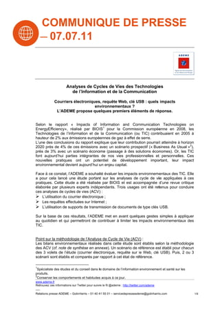 COM UNIQ E DE PRE E
   MMU QUE       ESS
 07 .11
   7.07.



                       Analys de Cyc
                            ses       cles de Vi des Te
                                                ies    echnologiees
                         de l’Informati
                            l         ion et de la Commu
                                                l      unication

              Courriers électroniques requête Web, clé US : quels impacts
                                    s,         W         SB
                                   en
                                    nvironneme entaux ?
               L’ADEME pr  ropose queelques premiers élém
                                                        ments de ré
                                                                  éponse.


Seelon le rap  pport « Immpacts of Information and Com
                                                n          mmunication Technolo
                                                                        n          ogies on
En            ncy», réalisé par BIO IS1 pour la Commission europée
  nergyEfficien                                 a                        enne en 2008, les
Teechnologies de l’Information et de la Communication (ou TIC) contr
                                                            u           ribuaient en 2005 à
                                                                                   n
haauteur de 2% aux émissions europé
              %                      éennes de ga à effet de serre.
                                                 az         e
L’u des con
  une         nclusions du rapport exp
                                     plique que le contribution pourrait atteindre à horizon
                                                 eur                     t
20 près de 4% de ces émissions avec un scé
  020                                            énario prosp           siness As Usual »2),
                                                            pectif (« Bus          U
prè de 3% a
   ès         avec un scénnario éconoome (passag à des so
                                                 ge        olutions écon nomes). Or, les TIC
fon aujourd’h parties intégrantes de nos vies professionnelles et personnelles. Ces
   nt         hui                                                       t
noouvelles pra atiques on un pote
                         nt           entiel de développem  ment impo  ortant, leur impact
environnemen devient aujourd’hui u enjeu capital.
              ntal        a           un

Fa à ce con
 ace         nstat, l’ADEM a souhaiité évaluer le impacts environneme
                         ME                      es         e          entaux des TIC. Elle
a pour cela laancé une étude portan sur les an
                                     nt          nalyses de cycle de viie appliquée à ces
                                                                                  es
  atiques. Cet étude a été réalisée par BIOIS et est accompagnée d
pra           tte                    e          S                       d’une revue critique
                                                                                  e
éla
  aborée par plusieurs ex xperts indép
                                     pendants. Trois usages ont été ret
                                               T           s           tenus pour conduire
ces analyses d cycles de vies (ACV) :
              de         e            )
 L’utilisation du courrie électroniqu ;
                         er           ue
 Les requêtes effectuées sur Intern ;net
 L’utilisation de suppor de transm
                         rts         mission de documents de type clés USB.
                                                d          d

Su la base de ces résult
 ur                    tats, l’ADEM met en avant quelques gestes simples à appliquer
                                  ME          a                                a
au quotidien e qui permettront de c
             et                   contribuer à limiter les impacts env
                                                                     vironnement
                                                                               taux des
  C.
TIC


Po sur la mé
 oint         éthodologie de l’Analyse de Cycle de Vie (ACV :
                                        e           d         V)
Le bilans env
 es           vironnementaux réalisé dans cett étude son établis se
                                       és          te          nt         elon la méth
                                                                                     hodologie
de ACV (cf. n
 es           note de synt thèse en ann nexe). Un sccénario de référence es établi pour chacun
                                                               r          st
de 3 volets d l’étude (c
 es           de           courrier élec
                                       ctronique, re
                                                   equête sur le Web, clé USB). Puis 2 ou 3
                                                                l                    s,
scé
  énarii sont é
              établis et com
                           mparés par rapport à ce état de référence.
                                                   et

1
 Sp
  pécialiste des études et du conseil dans lle domaine de l’information environnemen et santé sur les
                                                        e                          nt
  oduits.
pro
2
 Co
  onserver les c
               comportement et habitudes acquis à ce jour.
                             ts            s             j
ww
 ww.ademe.fr
Ret
  trouvez ces info
                 ormations sur Tw
                                witter pour suivr le fil @ademe : http://twitter.com/ademe
                                                re            e

Rel
  lations presse A
                 ADEME – GolinH
                              Harris – 01 40 4 55 01 – servicedepresseade
                                             41                         eme@golinharriis.com            1/9
 