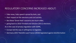 REGULATORY CONCERNS INCREASED ABOUT:
• Fake news, hate speech spread by bots, and
• their impact on fair elections and civil society.
• But these 'Great Hack' concerns are much older,
• going back to 2010 Trinidad and Ukraine (2011) elections.
As in the case of privacy regulation with GDPR,
• Europe led the way in willingness to legislate,
• Germany (2017 NetzDG Law) France (2018) legislated against disinformation
 