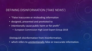 DEFINING DISINFORMATION (‘FAKE NEWS’)
• “False inaccurate or misleading information
• designed, presented and promoted to
• intentionally cause public harm or for profit”
• European Commission High Level Expert Group 2018
Distinguish disinformation from misinformation,
• which refers to unintentionally false or inaccurate information.
 