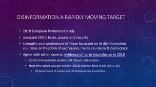 DISINFORMATION A RAPIDLY MOVING TARGET
• 2018 European Parliament study
• analysed 250 articles, papers and reports
• strengths and weaknesses of those focussed on AI disinformation
solutions on freedom of expression, media pluralism & democracy
• Agree with other experts: evidence of harm inconclusive in 2018
• 2016 US Presidential election/UK ‘Brexit’ referendum
• Note this report was pre-Muller (2018) and pre-fines in UK (2019-20)
• US Department of Justice and UK Parliamentary Committee
 