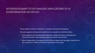 INTERDISCIPLINARY STUDY ANALYSES IMPLICATIONS OF AI
DISINFORMATION INITIATIVES
Policy options based on literature, 10 expert interviews & mapping
We warn against technocentric optimism as a solution to disinformation,
• that proposes use of automated detection, (de)prioritisation, blocking and
removal by online intermediaries without human intervention.
• More independent, transparent and effective appeal and oversight mechanisms
are necessary in order to minimise inevitable inaccuracies
 
