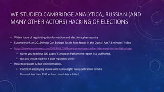 WE STUDIED CAMBRIDGE ANALYTICA, RUSSIAN (AND
MANY OTHER ACTORS) HACKING OF ELECTIONS
• Wider issue of regulating disinformation and election cybersecurity
• Euronews (9 Jan 2019) How Can Europe Tackle Fake News in the Digital Age? 3 minutes' video
• https://www.euronews.com/2019/01/09/how-can-europe-tackle-fake-news-in-the-digital-age
• saves you reading 100 pages’ European Parliament report I co-authored.
• But you should read the 4-page regulatory annex –
• How to regulate AI for disinformation.
• Good luck employing anyone with human rights law qualifications in India
• for much less than $100 an hour...much less a dollar!
 