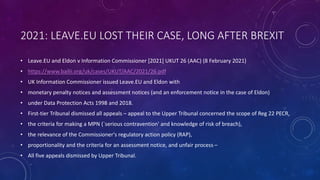 2021: LEAVE.EU LOST THEIR CASE, LONG AFTER BREXIT
• Leave.EU and Eldon v Information Commissioner [2021] UKUT 26 (AAC) (8 February 2021)
• https://www.bailii.org/uk/cases/UKUT/AAC/2021/26.pdf
• UK Information Commissioner issued Leave.EU and Eldon with
• monetary penalty notices and assessment notices (and an enforcement notice in the case of Eldon)
• under Data Protection Acts 1998 and 2018.
• First-tier Tribunal dismissed all appeals – appeal to the Upper Tribunal concerned the scope of Reg 22 PECR,
• the criteria for making a MPN (`serious contravention' and knowledge of risk of breach),
• the relevance of the Commissioner's regulatory action policy (RAP),
• proportionality and the criteria for an assessment notice, and unfair process –
• All five appeals dismissed by Upper Tribunal.
 