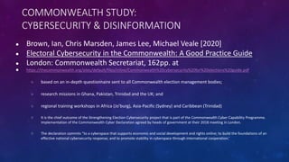 COMMONWEALTH STUDY:
CYBERSECURITY & DISINFORMATION
● Brown, Ian, Chris Marsden, James Lee, Michael Veale [2020]
● Electoral Cybersecurity in the Commonwealth: A Good Practice Guide
● London: Commonwealth Secretariat, 162pp. at
● https://thecommonwealth.org/sites/default/files/inline/Commonwealth%20cybersecurity%20for%20elections%20guide.pdf
○ based on an in-depth questionnaire sent to all Commonwealth election management bodies;
○ research missions in Ghana, Pakistan, Trinidad and the UK; and
○ regional training workshops in Africa (Jo’burg), Asia-Pacific (Sydney) and Caribbean (Trinidad)
○ It is the chief outcome of the Strengthening Election Cybersecurity project that is part of the Commonwealth Cyber Capability Programme.
Implementation of the Commonwealth Cyber Declaration agreed by heads of government at their 2018 meeting in London.
○ The declaration commits “to a cyberspace that supports economic and social development and rights online; to build the foundations of an
effective national cybersecurity response; and to promote stability in cyberspace through international cooperation.’
 