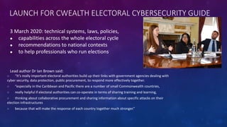 LAUNCH FOR CWEALTH ELECTORAL CYBERSECURITY GUIDE
3 March 2020: technical systems, laws, policies,
● capabilities across the whole electoral cycle
● recommendations to national contexts
● to help professionals who run elections
Lead author Dr Ian Brown said:
○ “It’s really important electoral authorities build up their links with government agencies dealing with
cyber security, data protection, public procurement, to respond more effectively together.
○ “especially in the Caribbean and Pacific there are a number of small Commonwealth countries,
○ really helpful if electoral authorities can co-operate in terms of sharing training and learning,
○ thinking about collaborative procurement and sharing information about specific attacks on their
election infrastructures
○ because that will make the response of each country together much stronger.”
 