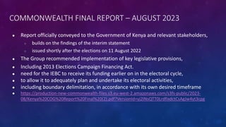 COMMONWEALTH FINAL REPORT – AUGUST 2023
● Report officially conveyed to the Government of Kenya and relevant stakeholders,
○ builds on the findings of the interim statement
○ issued shortly after the elections on 11 August 2022
● The Group recommended implementation of key legislative provisions,
● Including 2013 Elections Campaign Financing Act.
● need for the IEBC to receive its funding earlier on in the electoral cycle,
● to allow it to adequately plan and undertake its electoral activities,
● including boundary delimitation, in accordance with its own desired timeframe
● https://production-new-commonwealth-files.s3.eu-west-2.amazonaws.com/s3fs-public/2023-
08/Kenya%20COG%20Report%20Final%20(2).pdf?VersionId=yj2INsQTT0LrdfixdctCsAgJw4yt3cpg
 